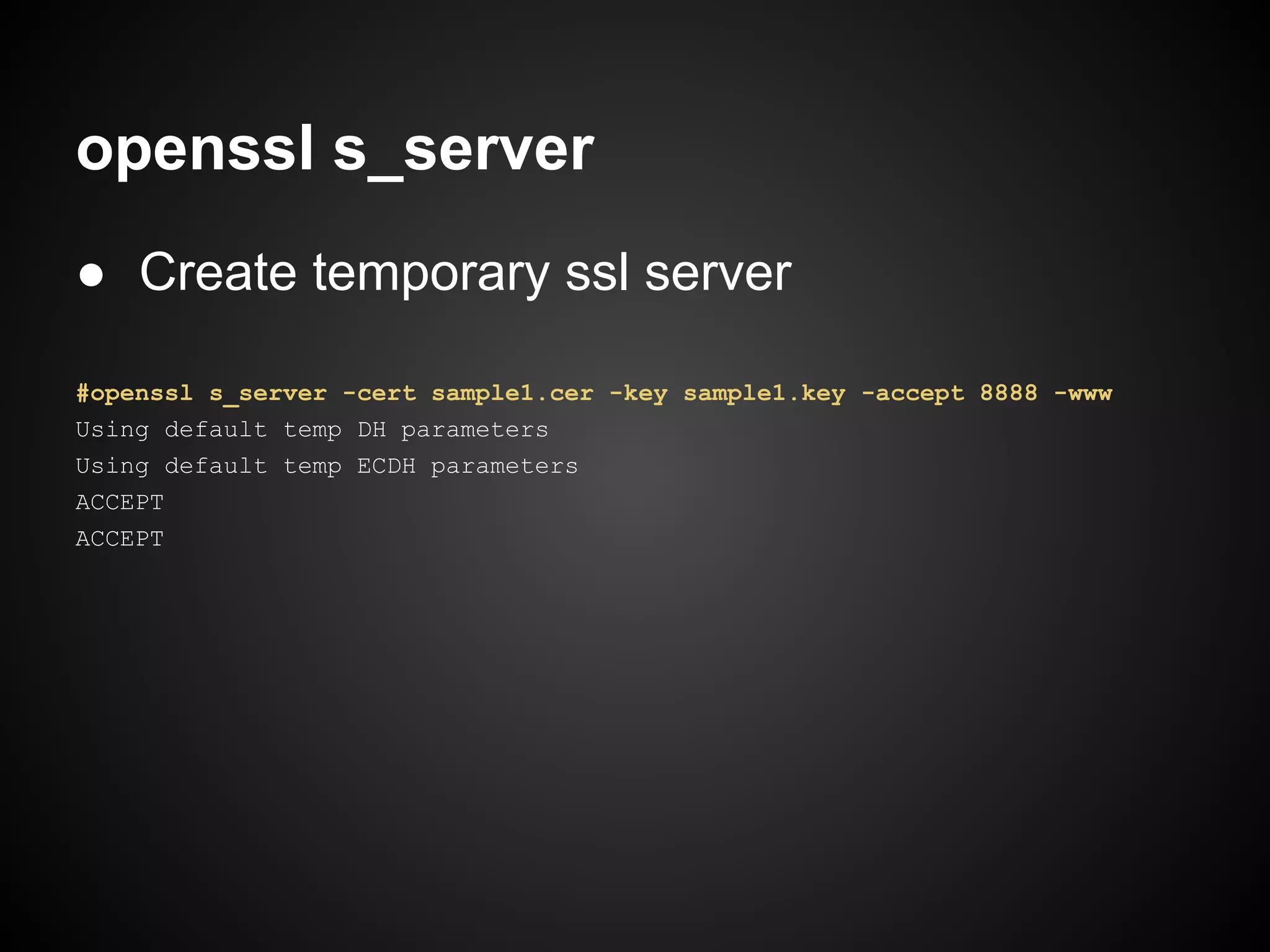 openssl s_server
● Create temporary ssl server

#openssl s_server -cert sample1.cer -key sample1.key -accept 8888 -www
Using default temp DH parameters
Using default temp ECDH parameters
ACCEPT
ACCEPT
 