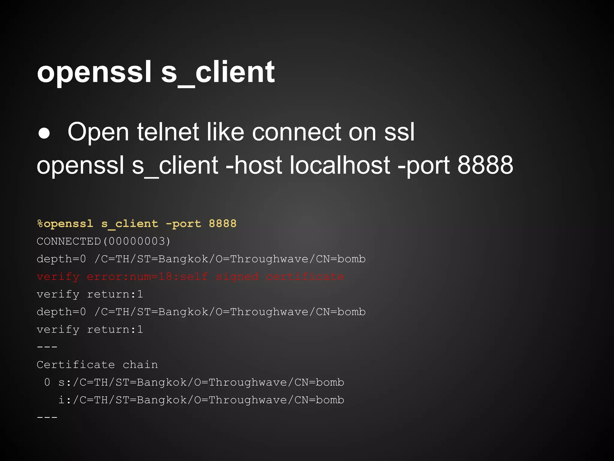 openssl s_client
● Open telnet like connect on ssl
openssl s_client -host localhost -port 8888

%openssl s_client -port 8888
CONNECTED(00000003)
depth=0 /C=TH/ST=Bangkok/O=Throughwave/CN=bomb
verify error:num=18:self signed certificate
verify return:1
depth=0 /C=TH/ST=Bangkok/O=Throughwave/CN=bomb
verify return:1
---
Certificate chain
 0 s:/C=TH/ST=Bangkok/O=Throughwave/CN=bomb
    i:/C=TH/ST=Bangkok/O=Throughwave/CN=bomb
---
 