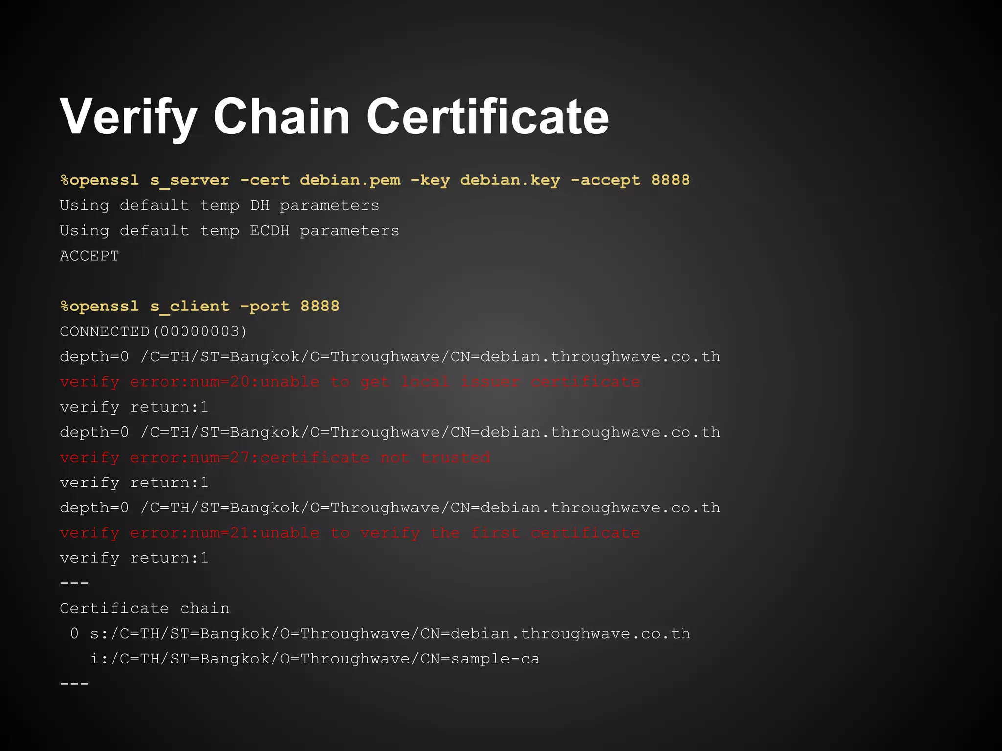 Verify Chain Certificate
%openssl s_server -cert debian.pem -key debian.key -accept 8888
Using default temp DH parameters
Using default temp ECDH parameters
ACCEPT


%openssl s_client -port 8888
CONNECTED(00000003)
depth=0 /C=TH/ST=Bangkok/O=Throughwave/CN=debian.throughwave.co.th
verify error:num=20:unable to get local issuer certificate
verify return:1
depth=0 /C=TH/ST=Bangkok/O=Throughwave/CN=debian.throughwave.co.th
verify error:num=27:certificate not trusted
verify return:1
depth=0 /C=TH/ST=Bangkok/O=Throughwave/CN=debian.throughwave.co.th
verify error:num=21:unable to verify the first certificate
verify return:1
---
Certificate chain
 0 s:/C=TH/ST=Bangkok/O=Throughwave/CN=debian.throughwave.co.th
   i:/C=TH/ST=Bangkok/O=Throughwave/CN=sample-ca
---
 