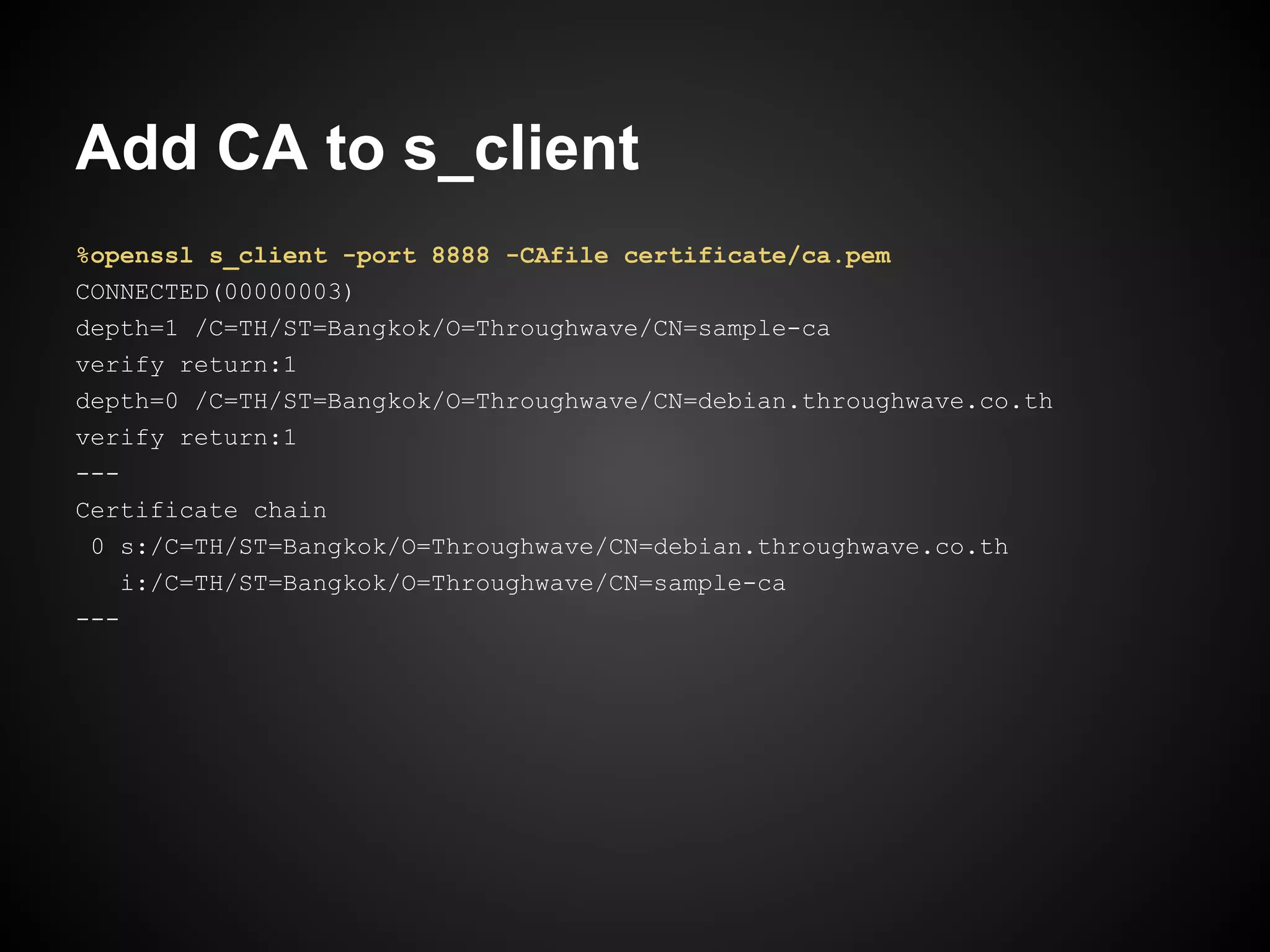 Add CA to s_client
%openssl s_client -port 8888 -CAfile certificate/ca.pem
CONNECTED(00000003)
depth=1 /C=TH/ST=Bangkok/O=Throughwave/CN=sample-ca
verify return:1
depth=0 /C=TH/ST=Bangkok/O=Throughwave/CN=debian.throughwave.co.th
verify return:1
---
Certificate chain
 0 s:/C=TH/ST=Bangkok/O=Throughwave/CN=debian.throughwave.co.th
    i:/C=TH/ST=Bangkok/O=Throughwave/CN=sample-ca
---
 