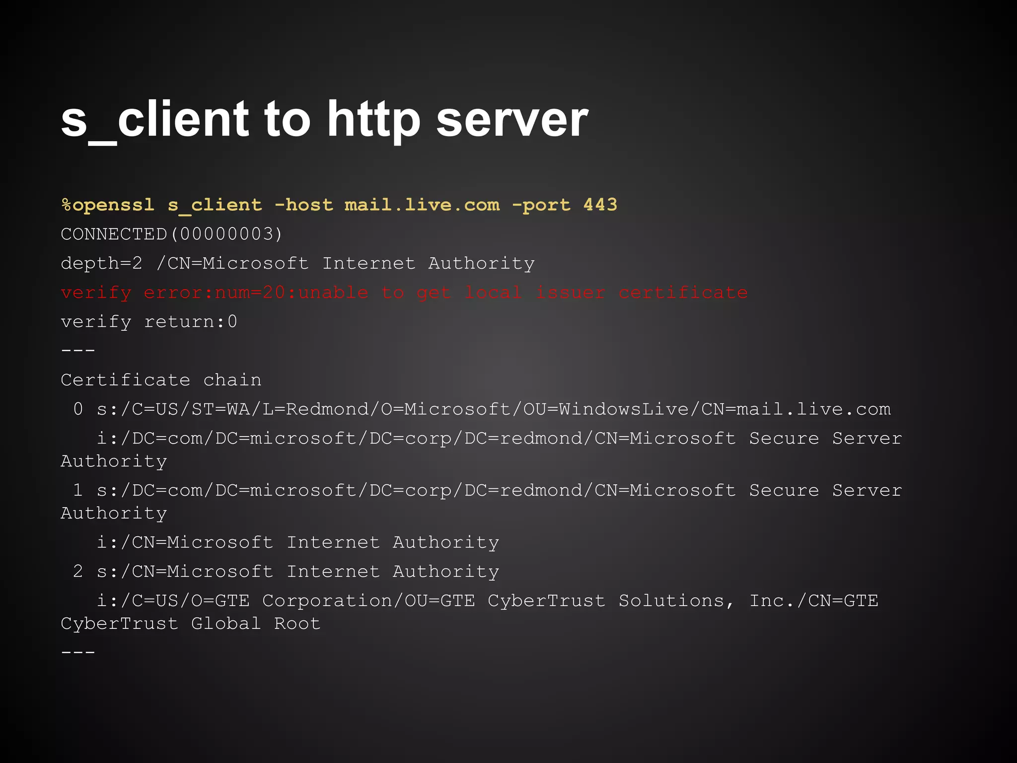 s_client to http server
%openssl s_client -host mail.live.com -port 443
CONNECTED(00000003)
depth=2 /CN=Microsoft Internet Authority
verify error:num=20:unable to get local issuer certificate
verify return:0
---
Certificate chain
 0 s:/C=US/ST=WA/L=Redmond/O=Microsoft/OU=WindowsLive/CN=mail.live.com
    i:/DC=com/DC=microsoft/DC=corp/DC=redmond/CN=Microsoft Secure Server
Authority
 1 s:/DC=com/DC=microsoft/DC=corp/DC=redmond/CN=Microsoft Secure Server
Authority
    i:/CN=Microsoft Internet Authority
 2 s:/CN=Microsoft Internet Authority
    i:/C=US/O=GTE Corporation/OU=GTE CyberTrust Solutions, Inc./CN=GTE
CyberTrust Global Root
---
 
