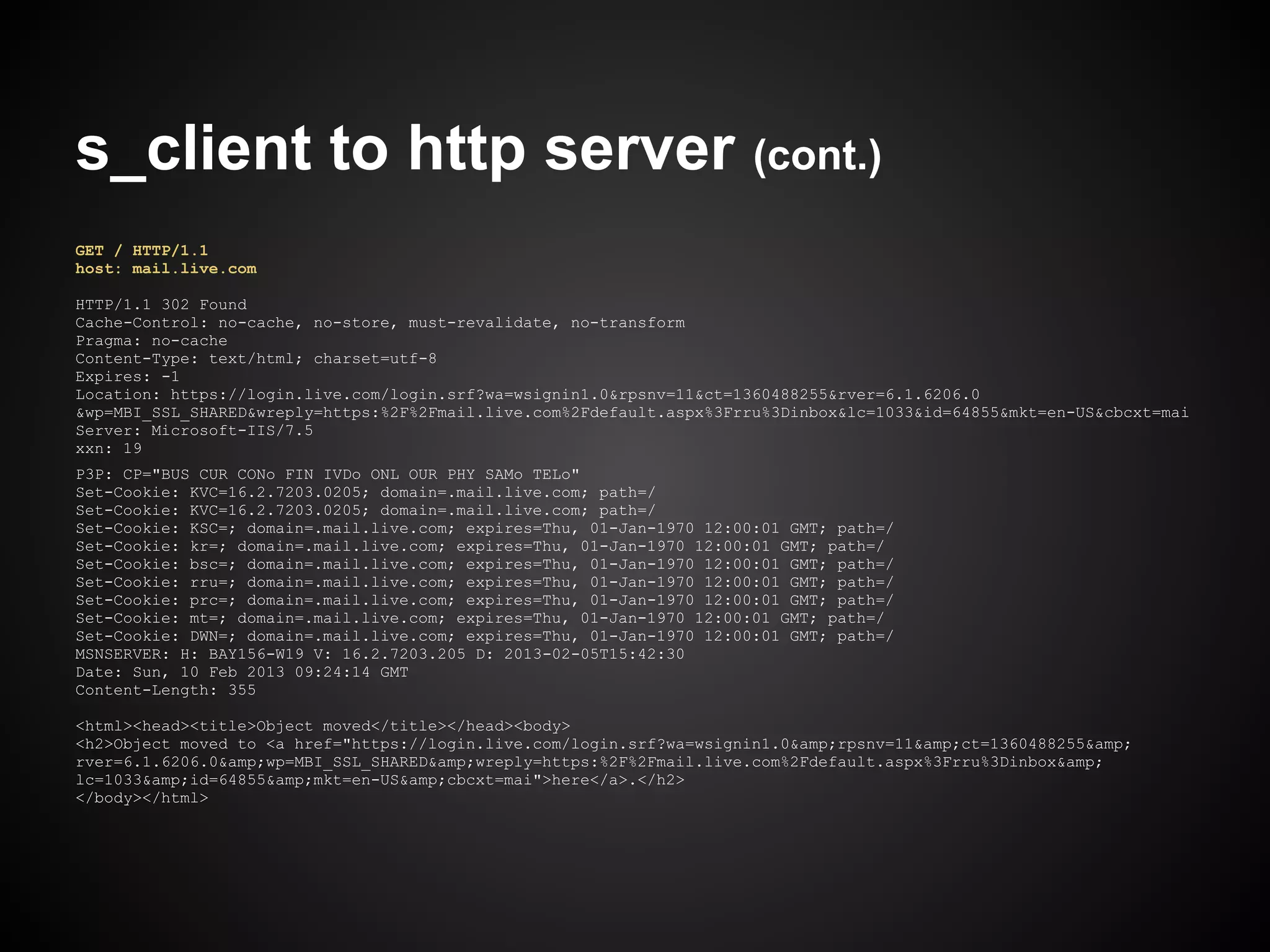 s_client to http server (cont.)
GET / HTTP/1.1
host: mail.live.com

HTTP/1.1 302 Found
Cache-Control: no-cache, no-store, must-revalidate, no-transform
Pragma: no-cache
Content-Type: text/html; charset=utf-8
Expires: -1
Location: https://login.live.com/login.srf?wa=wsignin1.0&rpsnv=11&ct=1360488255&rver=6.1.6206.0
&wp=MBI_SSL_SHARED&wreply=https:%2F%2Fmail.live.com%2Fdefault.aspx%3Frru%3Dinbox&lc=1033&id=64855&mkt=en-US&cbcxt=mai
Server: Microsoft-IIS/7.5
xxn: 19
P3P: CP="BUS CUR CONo FIN IVDo ONL OUR PHY SAMo TELo"
Set-Cookie: KVC=16.2.7203.0205; domain=.mail.live.com; path=/
Set-Cookie: KVC=16.2.7203.0205; domain=.mail.live.com; path=/
Set-Cookie: KSC=; domain=.mail.live.com; expires=Thu, 01-Jan-1970 12:00:01 GMT; path=/
Set-Cookie: kr=; domain=.mail.live.com; expires=Thu, 01-Jan-1970 12:00:01 GMT; path=/
Set-Cookie: bsc=; domain=.mail.live.com; expires=Thu, 01-Jan-1970 12:00:01 GMT; path=/
Set-Cookie: rru=; domain=.mail.live.com; expires=Thu, 01-Jan-1970 12:00:01 GMT; path=/
Set-Cookie: prc=; domain=.mail.live.com; expires=Thu, 01-Jan-1970 12:00:01 GMT; path=/
Set-Cookie: mt=; domain=.mail.live.com; expires=Thu, 01-Jan-1970 12:00:01 GMT; path=/
Set-Cookie: DWN=; domain=.mail.live.com; expires=Thu, 01-Jan-1970 12:00:01 GMT; path=/
MSNSERVER: H: BAY156-W19 V: 16.2.7203.205 D: 2013-02-05T15:42:30
Date: Sun, 10 Feb 2013 09:24:14 GMT
Content-Length: 355

<html><head><title>Object moved</title></head><body>
<h2>Object moved to <a href="https://login.live.com/login.srf?wa=wsignin1.0&amp;rpsnv=11&amp;ct=1360488255&amp;
rver=6.1.6206.0&amp;wp=MBI_SSL_SHARED&amp;wreply=https:%2F%2Fmail.live.com%2Fdefault.aspx%3Frru%3Dinbox&amp;
lc=1033&amp;id=64855&amp;mkt=en-US&amp;cbcxt=mai">here</a>.</h2>
</body></html>
 