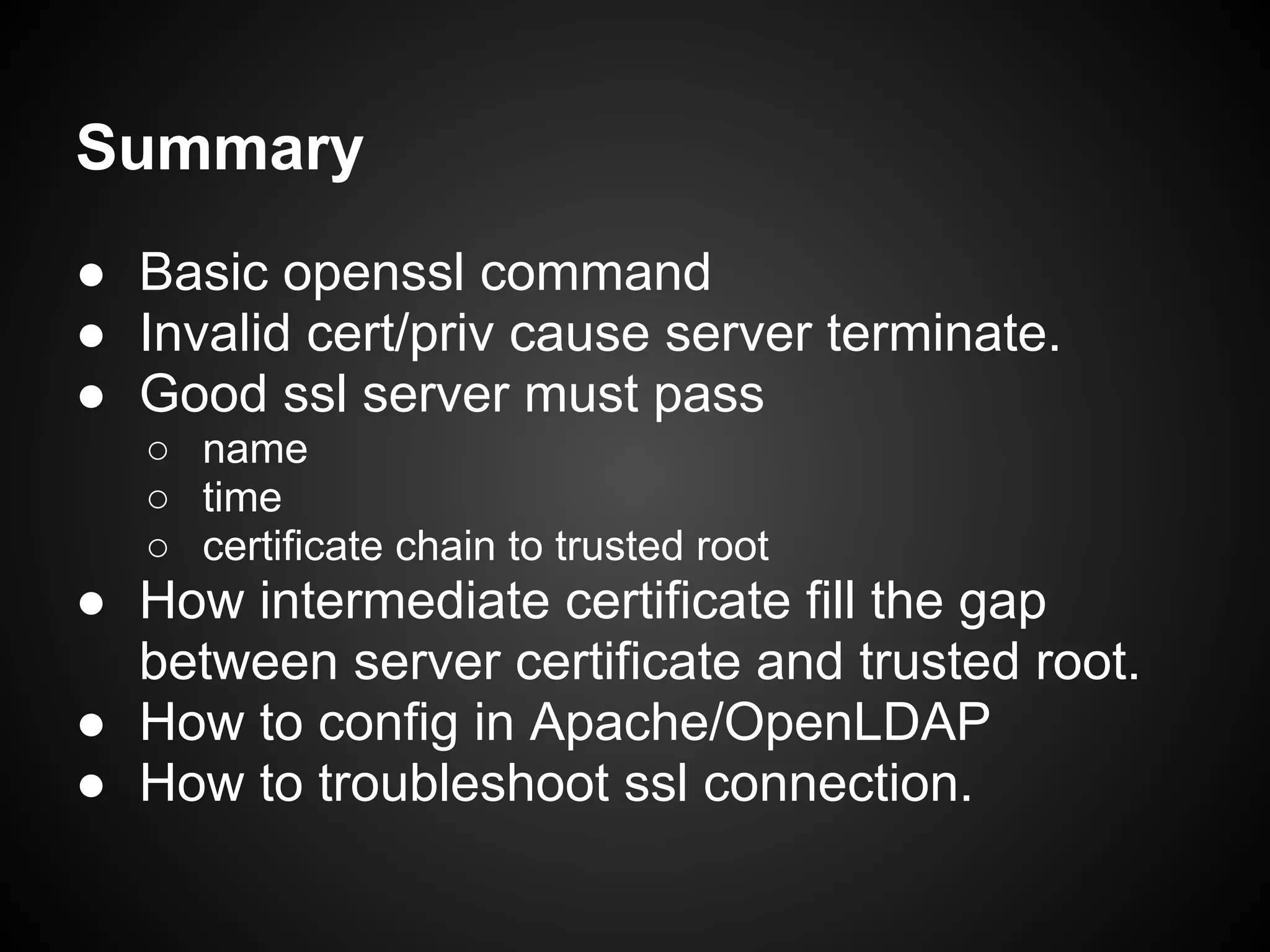 Summary
● Basic openssl command
● Invalid cert/priv cause server terminate.
● Good ssl server must pass
   ○ name
   ○ time
   ○ certificate chain to trusted root
● How intermediate certificate fill the gap
  between server certificate and trusted root.
● How to config in Apache/OpenLDAP
● How to troubleshoot ssl connection.
 