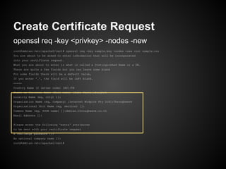 Create Certificate Request
openssl req -key <privkey> -nodes -new
root@debian:/etc/apache2/cert# openssl req -key sample.key -nodes -new -out sample.csr
You are about to be asked to enter information that will be incorporated
into your certificate request.
What you are about to enter is what is called a Distinguished Name or a DN.
There are quite a few fields but you can leave some blank
For some fields there will be a default value,
If you enter '.', the field will be left blank.
-----
Country Name (2 letter code) [AU]:TH
State or Province Name (full name) [Some-State]:Bangkok
Locality Name (eg, city) []:
Organization Name (eg, company) [Internet Widgits Pty Ltd]:Throughwave
Organizational Unit Name (eg, section) []:
Common Name (eg, YOUR name) []:debian.throughwave.co.th
Email Address []:


Please enter the following 'extra' attributes
to be sent with your certificate request
A challenge password []:
An optional company name []:
root@debian:/etc/apache2/cert#
 
