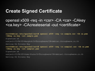 Create Signed Certificate
openssl x509 -req -in <csr> -CA <ca> -CAkey
<ca.key> -CAcreateserial -out <certificate>

root@debian:/etc/apache2/cert# openssl x509 -req -in sample.csr -CA ca.pem
-CAkey ca.key -out sample.pem
Signature ok
subject=/C=TH/ST=Bangkok/O=Throughwave/CN=debian.throughwave.co.th
Getting CA Private Key
root@debian:/etc/apache2/cert# openssl x509 -req -in sample1.csr -CA ca.pem
-CAkey ca.key -out sample1.pem
Signature ok
subject=/C=TH/ST=Some-State/O=Throughwave/CN=debian1.throughwave.co.th
Getting CA Private Key
 