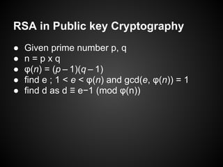 RSA in Public key Cryptography
●   Given prime number p, q
●   n=pxq
●   φ(n) = (p – 1)(q – 1)
●   find e ; 1 < e < φ(n) and gcd(e, φ(n)) = 1
●   find d as d ≡ e−1 (mod φ(n))
 