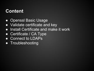 Content
●   Openssl Basic Usage
●   Validate certificate and key
●   Install Certificate and make it work
●   Certificate / CA Type
●   Connect to LDAPs
●   Troubleshooting
 