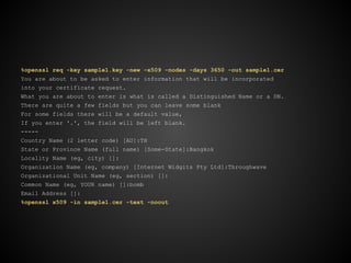 %openssl req -key sample1.key -new -x509 -nodes -days 3650 -out sample1.cer
You are about to be asked to enter information that will be incorporated
into your certificate request.
What you are about to enter is what is called a Distinguished Name or a DN.
There are quite a few fields but you can leave some blank
For some fields there will be a default value,
If you enter '.', the field will be left blank.
-----
Country Name (2 letter code) [AU]:TH
State or Province Name (full name) [Some-State]:Bangkok
Locality Name (eg, city) []:
Organization Name (eg, company) [Internet Widgits Pty Ltd]:Throughwave
Organizational Unit Name (eg, section) []:
Common Name (eg, YOUR name) []:bomb
Email Address []:
%openssl x509 -in sample1.cer -text -noout
 