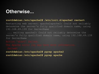 Otherwise...
root@debian:/etc/apache2# /etc/init.d/apache2 restart
Restarting web server: apache2apache2: Could not reliably
determine the server's fully qualified domain name, using
192.168.49.139 for ServerName
 ... waiting apache2: Could not reliably determine the
server's fully qualified domain name, using 192.168.49.139
for ServerName
Action 'start' failed.
The Apache error log may have more information.
 failed!
root@debian:/etc/apache2# pgrep apache2
root@debian:/etc/apache2# pgrep apache
 