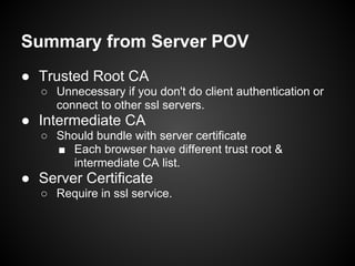 Summary from Server POV
● Trusted Root CA
  ○ Unnecessary if you don't do client authentication or
    connect to other ssl servers.
● Intermediate CA
  ○ Should bundle with server certificate
    ■ Each browser have different trust root &
       intermediate CA list.
● Server Certificate
  ○ Require in ssl service.
 