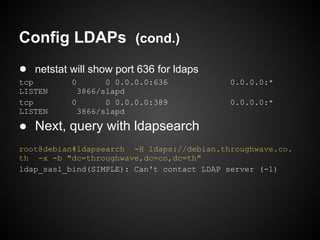 Config LDAPs (cond.)
● netstat will show port 636 for ldaps
tcp        0       0 0.0.0.0:636           0.0.0.0:*
LISTEN       3866/slapd
tcp        0       0 0.0.0.0:389           0.0.0.0:*
LISTEN       3866/slapd

● Next, query with ldapsearch
root@debian#ldapsearch -H ldaps://debian.throughwave.co.
th -x -b "dc=throughwave,dc=co,dc=th"
ldap_sasl_bind(SIMPLE): Can't contact LDAP server (-1)
 