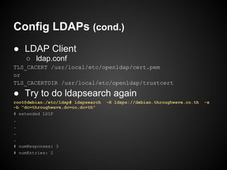 Config LDAPs (cond.)
● LDAP Client
    ○ ldap.conf
TLS_CACERT /usr/local/etc/openldap/cert.pem
or
TLS_CACERTDIR /usr/local/etc/openldap/trustcert

● Try to do ldapsearch again
root@debian:/etc/ldap# ldapsearch   -H ldaps://debian.throughwave.co.th   -x
-b "dc=throughwave,dc=co,dc=th"
# extended LDIF
.
.
.
.
# numResponses: 3
# numEntries: 2
 