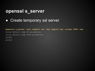openssl s_server
● Create temporary ssl server

#openssl s_server -cert sample1.cer -key sample1.key -accept 8888 -www
Using default temp DH parameters
Using default temp ECDH parameters
ACCEPT
ACCEPT
 