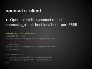 openssl s_client
● Open telnet like connect on ssl
openssl s_client -host localhost -port 8888

%openssl s_client -port 8888
CONNECTED(00000003)
depth=0 /C=TH/ST=Bangkok/O=Throughwave/CN=bomb
verify error:num=18:self signed certificate
verify return:1
depth=0 /C=TH/ST=Bangkok/O=Throughwave/CN=bomb
verify return:1
---
Certificate chain
 0 s:/C=TH/ST=Bangkok/O=Throughwave/CN=bomb
    i:/C=TH/ST=Bangkok/O=Throughwave/CN=bomb
---
 
