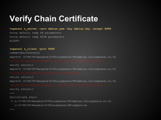 Verify Chain Certificate
%openssl s_server -cert debian.pem -key debian.key -accept 8888
Using default temp DH parameters
Using default temp ECDH parameters
ACCEPT


%openssl s_client -port 8888
CONNECTED(00000003)
depth=0 /C=TH/ST=Bangkok/O=Throughwave/CN=debian.throughwave.co.th
verify error:num=20:unable to get local issuer certificate
verify return:1
depth=0 /C=TH/ST=Bangkok/O=Throughwave/CN=debian.throughwave.co.th
verify error:num=27:certificate not trusted
verify return:1
depth=0 /C=TH/ST=Bangkok/O=Throughwave/CN=debian.throughwave.co.th
verify error:num=21:unable to verify the first certificate
verify return:1
---
Certificate chain
 0 s:/C=TH/ST=Bangkok/O=Throughwave/CN=debian.throughwave.co.th
   i:/C=TH/ST=Bangkok/O=Throughwave/CN=sample-ca
---
 