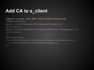 Add CA to s_client
%openssl s_client -port 8888 -CAfile certificate/ca.pem
CONNECTED(00000003)
depth=1 /C=TH/ST=Bangkok/O=Throughwave/CN=sample-ca
verify return:1
depth=0 /C=TH/ST=Bangkok/O=Throughwave/CN=debian.throughwave.co.th
verify return:1
---
Certificate chain
 0 s:/C=TH/ST=Bangkok/O=Throughwave/CN=debian.throughwave.co.th
    i:/C=TH/ST=Bangkok/O=Throughwave/CN=sample-ca
---
 