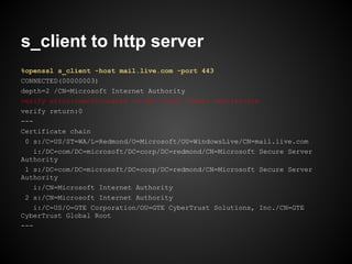 s_client to http server
%openssl s_client -host mail.live.com -port 443
CONNECTED(00000003)
depth=2 /CN=Microsoft Internet Authority
verify error:num=20:unable to get local issuer certificate
verify return:0
---
Certificate chain
 0 s:/C=US/ST=WA/L=Redmond/O=Microsoft/OU=WindowsLive/CN=mail.live.com
    i:/DC=com/DC=microsoft/DC=corp/DC=redmond/CN=Microsoft Secure Server
Authority
 1 s:/DC=com/DC=microsoft/DC=corp/DC=redmond/CN=Microsoft Secure Server
Authority
    i:/CN=Microsoft Internet Authority
 2 s:/CN=Microsoft Internet Authority
    i:/C=US/O=GTE Corporation/OU=GTE CyberTrust Solutions, Inc./CN=GTE
CyberTrust Global Root
---
 