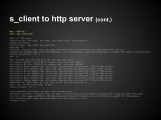 s_client to http server (cont.)
GET / HTTP/1.1
host: mail.live.com

HTTP/1.1 302 Found
Cache-Control: no-cache, no-store, must-revalidate, no-transform
Pragma: no-cache
Content-Type: text/html; charset=utf-8
Expires: -1
Location: https://login.live.com/login.srf?wa=wsignin1.0&rpsnv=11&ct=1360488255&rver=6.1.6206.0
&wp=MBI_SSL_SHARED&wreply=https:%2F%2Fmail.live.com%2Fdefault.aspx%3Frru%3Dinbox&lc=1033&id=64855&mkt=en-US&cbcxt=mai
Server: Microsoft-IIS/7.5
xxn: 19
P3P: CP="BUS CUR CONo FIN IVDo ONL OUR PHY SAMo TELo"
Set-Cookie: KVC=16.2.7203.0205; domain=.mail.live.com; path=/
Set-Cookie: KVC=16.2.7203.0205; domain=.mail.live.com; path=/
Set-Cookie: KSC=; domain=.mail.live.com; expires=Thu, 01-Jan-1970 12:00:01 GMT; path=/
Set-Cookie: kr=; domain=.mail.live.com; expires=Thu, 01-Jan-1970 12:00:01 GMT; path=/
Set-Cookie: bsc=; domain=.mail.live.com; expires=Thu, 01-Jan-1970 12:00:01 GMT; path=/
Set-Cookie: rru=; domain=.mail.live.com; expires=Thu, 01-Jan-1970 12:00:01 GMT; path=/
Set-Cookie: prc=; domain=.mail.live.com; expires=Thu, 01-Jan-1970 12:00:01 GMT; path=/
Set-Cookie: mt=; domain=.mail.live.com; expires=Thu, 01-Jan-1970 12:00:01 GMT; path=/
Set-Cookie: DWN=; domain=.mail.live.com; expires=Thu, 01-Jan-1970 12:00:01 GMT; path=/
MSNSERVER: H: BAY156-W19 V: 16.2.7203.205 D: 2013-02-05T15:42:30
Date: Sun, 10 Feb 2013 09:24:14 GMT
Content-Length: 355

<html><head><title>Object moved</title></head><body>
<h2>Object moved to <a href="https://login.live.com/login.srf?wa=wsignin1.0&amp;rpsnv=11&amp;ct=1360488255&amp;
rver=6.1.6206.0&amp;wp=MBI_SSL_SHARED&amp;wreply=https:%2F%2Fmail.live.com%2Fdefault.aspx%3Frru%3Dinbox&amp;
lc=1033&amp;id=64855&amp;mkt=en-US&amp;cbcxt=mai">here</a>.</h2>
</body></html>
 