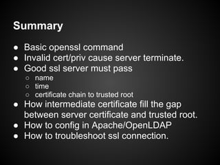 Summary
● Basic openssl command
● Invalid cert/priv cause server terminate.
● Good ssl server must pass
   ○ name
   ○ time
   ○ certificate chain to trusted root
● How intermediate certificate fill the gap
  between server certificate and trusted root.
● How to config in Apache/OpenLDAP
● How to troubleshoot ssl connection.
 