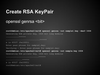 Create RSA KeyPair
openssl genrsa <bit>

root@debian:/etc/apache2/cert# openssl genrsa -out sample1.key -des3 1024
Generating RSA private key, 1024 bit long modulus
...........++++++
.............................++++++
e is 65537 (0x10001)
Enter pass phrase for sample1.key:
Verifying - Enter pass phrase for sample1.key:
root@debian:/etc/apache2/cert# openssl genrsa -out sample.key 1024
Generating RSA private key, 1024 bit long modulus
............................++++++
..............++++++
e is 65537 (0x10001)
root@debian:/etc/apache2/cert#
 