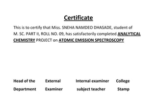 Certificate
This is to certify that Miss. SNEHA NAMDEO DHASADE, student of
M. SC. PART II, ROLL NO. 09, has satisfactorily completed ANALYTICAL
CHEMISTRY PROJECT on ATOMIC EMISSION SPECTROSCOPY




Head of the      External        Internal examiner    College
Department      Examiner         subject teacher       Stamp
 
