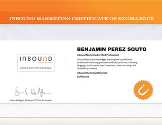 BENJAMIN PEREZ SOUTO
                                          Inbound Marketing Certified Professional
                                          This certificate acknowledges the recipient's proficiency
                                          in Inbound Marketing principles and best practices, including
                                          blogging, social media, lead conversion, lead nurturing, and
                                          closed-loop analysis.
                                          Inbound Marketing University
                                          03/06/2013




Brian Halligan, HubSpot CEO and Founder
 