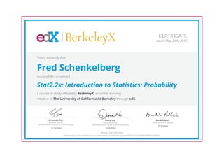 BerkeleyX
Executive Director,
Berkeley Resource Center for Online Education
Diana Wu
UC Berkeley
Academic Director,
Berkeley Resource Center for Online Education
Armando Fox
UC Berkeley
Senior Lecturer in Statistics
Ani Adhikari
UC Berkeley
CERTIFICATE
Issued May 24th, 2013
This is to certify that
Fred Schenkelberg
successfully completed
Stat2.2x: Introduction to Statistics: Probability
a course of study offered by BerkeleyX, an online learning
initiative of The University of California At Berkeley through edX.
HONOR CODE CERTIFICATE
*Authenticity of this certificate can be verified at https://verify.edx.org/cert/92f287c23255400d9b7b96831ae99ba9
 
