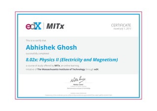 MITx
Professor of Physics, Emeritus
Walter Lewin
Massachusetts Institute of Technology
CERTIFICATE
Issued July 1, 2013
This is to certify that
Abhishek Ghosh
successfully completed
8.02x: Physics II (Electricity and Magnetism)
a course of study offered by MITx, an online learning
initiative of The Massachusetts Institute of Technology through edX.
HONOR CODE CERTIFICATE
*Authenticity of this certificate can be verified at https://verify.edx.org/cert/0049703e1a3b41ea8f301d2243471b84
 