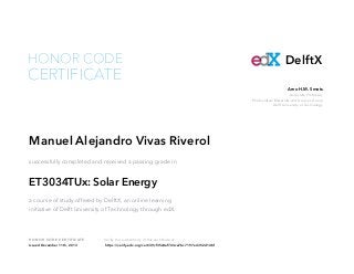 HONOR CODE

CERTIFICATE

DelftX
Arno H.M. Smets
Associate Professor,
Photovoltaic Materials and Devices Group
Delft University of Technology

Manuel Alejandro Vivas Riverol
successfully completed and received a passing grade in

ET3034TUx: Solar Energy
a course of study offered by DelftX, an online learning
initiative of Delft University of Technology through edX.

HON OR COD E CE RTI F I CATE
Issued December 11th, 2013

Verify the authenticity of this certificate at
https://verify.edx.org/cert/39cf35c8ef724ce7bc7197e4352d14bf

 