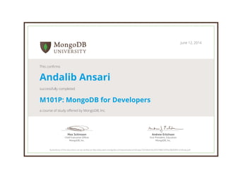 Andrew Erlichson
Vice President, Education
MongoDB, Inc.
Max Schireson
Chief Executive Ofﬁcer
MongoDB, Inc.
June 12, 2014
This confirms
Andalib Ansari
successfully completed
M101P: MongoDB for Developers
a course of study offered by MongoDB, Inc.
Authenticity of this document can be verified at http://education.mongodb.com/downloads/certificates/7624db4c5b204374882976f5e38b00f4/Certificate.pdf
 