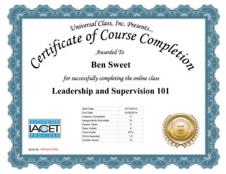 Ben Sweet 
Leadership and Supervision 101 
Serial No. 7492514174560 
Start Date 10/13/2014 
End Date 10/30/2014 
Lessons Completed 11 
Assignments Submitted 12 
Exams Taken 11 
Days Visited 6 
Final Grade 97% 
CEUs Awarded 1.0 
Contact Hours 10 
