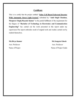 Certificate 
This is to certify that the project entitled “Solar Cell Based Universal Inverter 
With Automatic Street Light System” submitted by “Amit Singh Chauhan, 
Manpreet Singh,Mayank Kumar” in the partial fulfillment of the requirement for 
the Degree of “Bachelor of Technology in Electronics and Communication 
Engineering” has carried out the work presented in this report under my 
supervision.The report embodies result of original work and studies carried out by 
student themselves. 
Mr.Divya Kumar Mr.Sougata Ghosh 
Asst. Professor Asst. Professor 
Name of Project Name of Project Guide 
