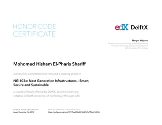 Margot Weijnen 
Professor Process and Energy Systems Engineering 
Faculty of Technology, Policy and Management 
Delft University of Technology 
HONOR CODE 
HONOR CODE CERTIFICATE Verify the authenticity of this certificate at 
DelftX 
CERTIFICATE 
Mohomed Hisham El-Pharis Shariff 
successfully completed and received a passing grade in 
NGI102x: Next Generation Infrastructures – Smart, 
Secure and Sustainable 
a course of study offered by DelftX, an online learning 
initiative of Delft University of Technology through edX. 
Issued December 1st, 2014 https://verify.edx.org/cert/49175aa558a841bb87d7a7f5ba74d04b 
