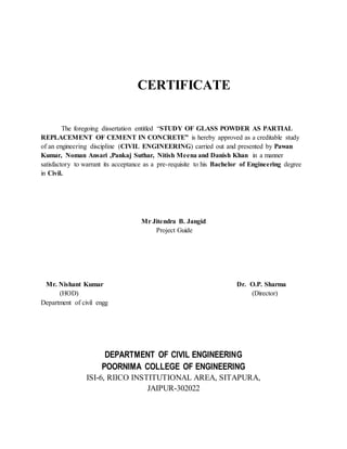 CERTIFICATE 
The foregoing dissertation entitled “STUDY OF GLASS POWDER AS PARTIAL 
REPLACEMENT OF CEMENT IN CONCRETE” is hereby approved as a creditable study 
of an engineering discipline (CIVIL ENGINEERING) carried out and presented by Pawan 
Kumar, Noman Ansari ,Pankaj Suthar, Nitish Meena and Danish Khan in a manner 
satisfactory to warrant its acceptance as a pre-requisite to his Bachelor of Engineering degree 
in Civil. 
Mr Jitendra B. Jangid 
Project Guide 
Mr. Nishant Kumar Dr. O.P. Sharma 
(HOD) (Director) 
Department of civil engg 
DEPARTMENT OF CIVIL ENGINEERING 
POORNIMA COLLEGE OF ENGINEERING 
ISI-6, RIICO INSTITUTIONAL AREA, SITAPURA, 
JAIPUR-302022 
 