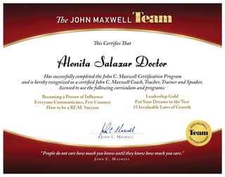 John C. Maxwell
This Certifies That
Has successfully completed the John C. Maxwell Certification Program
and is hereby recognized as a certified John C. Maxwell Coach,Teacher,Trainer and Speaker,
licensed to use the following curriculum and programs:
Becoming a Person of Influence
Everyone Communicates, Few Connect
How to be a REAL Success
Leadership Gold
Put Your Dreams to the Test
15 Invaluable Laws of Growth
Alonita Salazar Doctor
 