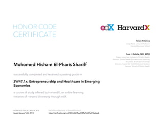 Roger Irving Lee Professor of Public Health
Director, Global Health Education and Learning
Incubator at Harvard University
Director, Center for Health Decision Science
Harvard School of Public Health
Sue J. Goldie, MD, MPH
Jorge Paulo Lemann Professor
Harvard Business School
Tarun Khanna
HONOR CODE CERTIFICATE Verify the authenticity of this certificate at
CERTIFICATE
HONOR CODE
Mohomed Hisham El-Pharis Shariff
successfully completed and received a passing grade in
SW47.1x: Entrepreneurship and Healthcare in Emerging
Economies
a course of study offered by HarvardX, an online learning
initiative of Harvard University through edX.
Issued January 16th, 2015 https://verify.edx.org/cert/3b52d667baaf48ffa7cbf69a01bebea6
 