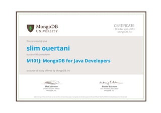 Andrew Erlichson
Vice President, Education
MongoDB, Inc.
Max Schireson
Chief Executive Ofﬁcer
MongoDB, Inc.
CERTIFICATE
October 2nd, 2013
MongoDB 2.4
This is to certify that
slim ouertani
successfully completed
M101J: MongoDB for Java Developers
a course of study offered by MongoDB, Inc
Authenticity of this certificate can be verified at http://education.mongodb.com/downloads/certificates/f93ad176379c49fd92cfce60e04dae5c/Certificate.pdf
 