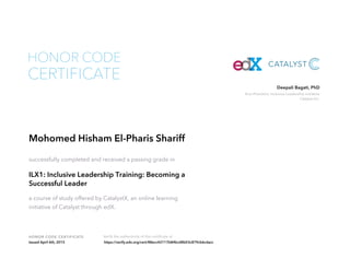 Vice President, Inclusive Leadership Initiative
Catalyst Inc.
Deepali Bagati, PhD
HONOR CODE CERTIFICATE Verify the authenticity of this certificate at
CERTIFICATE
HONOR CODE
Mohomed Hisham El-Pharis Shariff
successfully completed and received a passing grade in
ILX1: Inclusive Leadership Training: Becoming a
Successful Leader
a course of study offered by CatalystX, an online learning
initiative of Catalyst through edX.
Issued April 6th, 2015 https://verify.edx.org/cert/88ecc42117b84bcd8b03c879cb6cdacc
 
