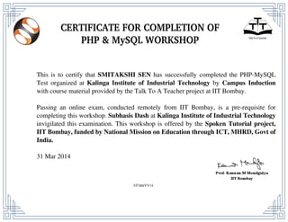 This is to certify that SMITAKSHI SEN has successfully completed the PHP-MySQL
Test organized at Kalinga Institute of Industrial Technology by Campus Induction
with course material provided by the Talk To A Teacher project at IIT Bombay.
Passing an online exam, conducted remotely from IIT Bombay, is a pre-requisite for
completing this workshop. Subhasis Dash at Kalinga Institute of Industrial Technology
invigilated this examination. This workshop is offered by the Spoken Tutorial project,
IIT Bombay, funded by National Mission on Education through ICT, MHRD, Govt of
India.
31 Mar 2014
bT3dthVV14
Powered by TCPDF (www.tcpdf.org)
 
