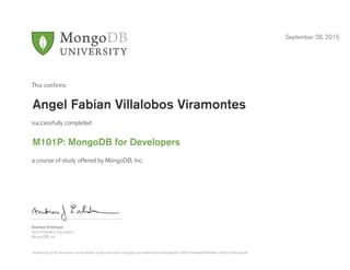 Andrew Erlichson
Vice President, Education
MongoDB, Inc.
This conﬁrms
successfully completed
a course of study offered by MongoDB, Inc.
September 28, 2015
Angel Fabian Villalobos Viramontes
M101P: MongoDB for Developers
Authenticity of this document can be verified at http://education.mongodb.com/downloads/certificates/d11cbff91e044aabb87fdb9eec7494fc/Certificate.pdf
 