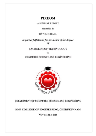 PIXEOM
A SEMINAR REPORT
submitted by
HYN MICHAEL
in partial fulfillment for the award of the degree
of
BACHELOR OF TECHNOLOGY
IN
COMPUTER SCIENCE AND ENGINEERING
DEPARTMENT OF COMPUTER SCIENCE AND ENGINEERING
KMP COLLEGE OF ENGINEERING, CHERUKUNNAM
NOVEMBER 2015
 