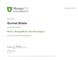 Andrew Erlichson
Vice President, Education
MongoDB, Inc.
This conﬁrms
successfully completed
a course of study offered by MongoDB, Inc.
December 9, 2015
Gurmat Bhatia
M101J: MongoDB for Java Developers
Authenticity of this document can be verified at http://education.mongodb.com/downloads/certificates/d566300ae7ea432ba7aab7ba03451b50/Certificate.pdf
 