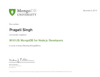 Andrew Erlichson
Vice President, Education
MongoDB, Inc.
This conﬁrms
successfully completed
a course of study offered by MongoDB, Inc.
December 9, 2015
Pragati Singh
M101JS: MongoDB for Node.js Developers
Authenticity of this document can be verified at http://education.mongodb.com/downloads/certificates/452434bb21d1400e80864b9f8515f84a/Certificate.pdf
 