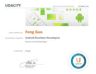 UDACITY CERTIFIES THAT
HAS SUCCESSFULLY COMPLETED
VERIFIED CERTIFICATE OF COMPLETION
L
EARN THINK D
O
EST 2011
Sebastian Thrun
CEO, Udacity
OCTOBER 07, 2015
Feng Guo
Android Developer Nanodegree
Become an Android Developer
CO-CREATED BY Google
 