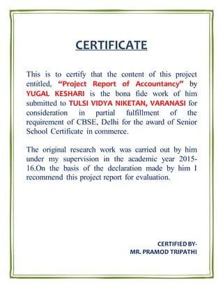 CERTIFICATE
This is to certify that the content of this project
entitled, “Project Report of Accountancy” by
YUGAL KESHARI is the bona fide work of him
submitted to TULSI VIDYA NIKETAN, VARANASI for
consideration in partial fulfillment of the
requirement of CBSE, Delhi for the award of Senior
School Certificate in commerce.
The original research work was carried out by him
under my supervision in the academic year 2015-
16.On the basis of the declaration made by him I
recommend this project report for evaluation.
CERTIFIEDBY-
MR. PRAMOD TRIPATHI
 