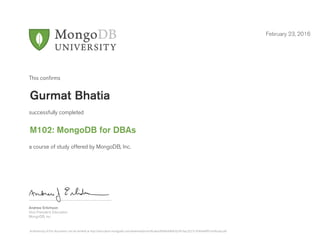 Andrew Erlichson
Vice President, Education
MongoDB, Inc.
This conﬁrms
successfully completed
a course of study offered by MongoDB, Inc.
February 23, 2016
Gurmat Bhatia
M102: MongoDB for DBAs
Authenticity of this document can be verified at http://education.mongodb.com/downloads/certificates/849ebfdb0c624f1bac3527c7436e4eff/Certificate.pdf
 