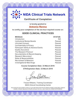 NIDA Clinical Trials Network
Certificate of Completion
is hereby granted to
Antonio Renna
to certify your completion of the six-hour required course on:
GOOD CLINICAL PRACTICES
MODULE: STATUS:
Introduction N/A
Institutional Review Boards Passed
Informed Consent Passed
Confidentiality & Privacy Passed
Participant Safety & Adverse Events Passed
Quality Assurance Passed
The Research Protocol Passed
Documentation & Record-Keeping Passed
Research Misconduct Passed
Roles & Responsibilities Passed
Recruitment & Retention Passed
Investigational New Drugs Passed
Course Completion Date: 23 March 2016
CTN Expiration Date: 23 March 2019
Tracee Williams, Training Coordinator
NIDA Clinical Coordinating Center
This training has been funded in whole or in part with Federal funds from the National Institute on Drug Abuse, National
Institutes of Health, Department of Health and Human Services, under Contract No. HHSN27201201000024C.
 