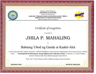 Republic of the Philippines
DEPARTMENT OF EDUCATION
Division of Davao del Sur
Leadership Training for Student and Pupil Government Officers
ALBERTO OLARTE SR. NATIONAL HIGH SCHOOL
Mabila Sarangani Davao Occidental
Certificate of recognition
is awarded to
JHILA P. MAHALING
as
Babaeng Ubod ng Ganda at Kaakit-Akit
For showing admirable attitude during the GABI NG PARANGAL of the Supreme Pupil/Student Government Seminar with the
theme : “ Sustaining SSG and SPG programs through Edifying Youth Leadership Training” on February 5-7, 2016 at Alberto
Olarte Sr. National High School, Mabila Sarangani Davao Del Sur
Given this 7th day of February 2016 at Mabila Sarangani Davao Occidental
JESSEMAR J.WAO WAYNE M. CABALLERO
 
