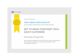 This is to confirm that
HANY ABDELHAMID SEWILAM
has successfully completed Intel's online training challenge:
GET TO KNOW YOUR MOST TECH-
SAVVY CUSTOMERS
Date Passed: 25 August 2014
By successfully completing the course, the above named  participant has
demonstrated the ability to communicate the benefits of Intel’s
 technology to customers.
 