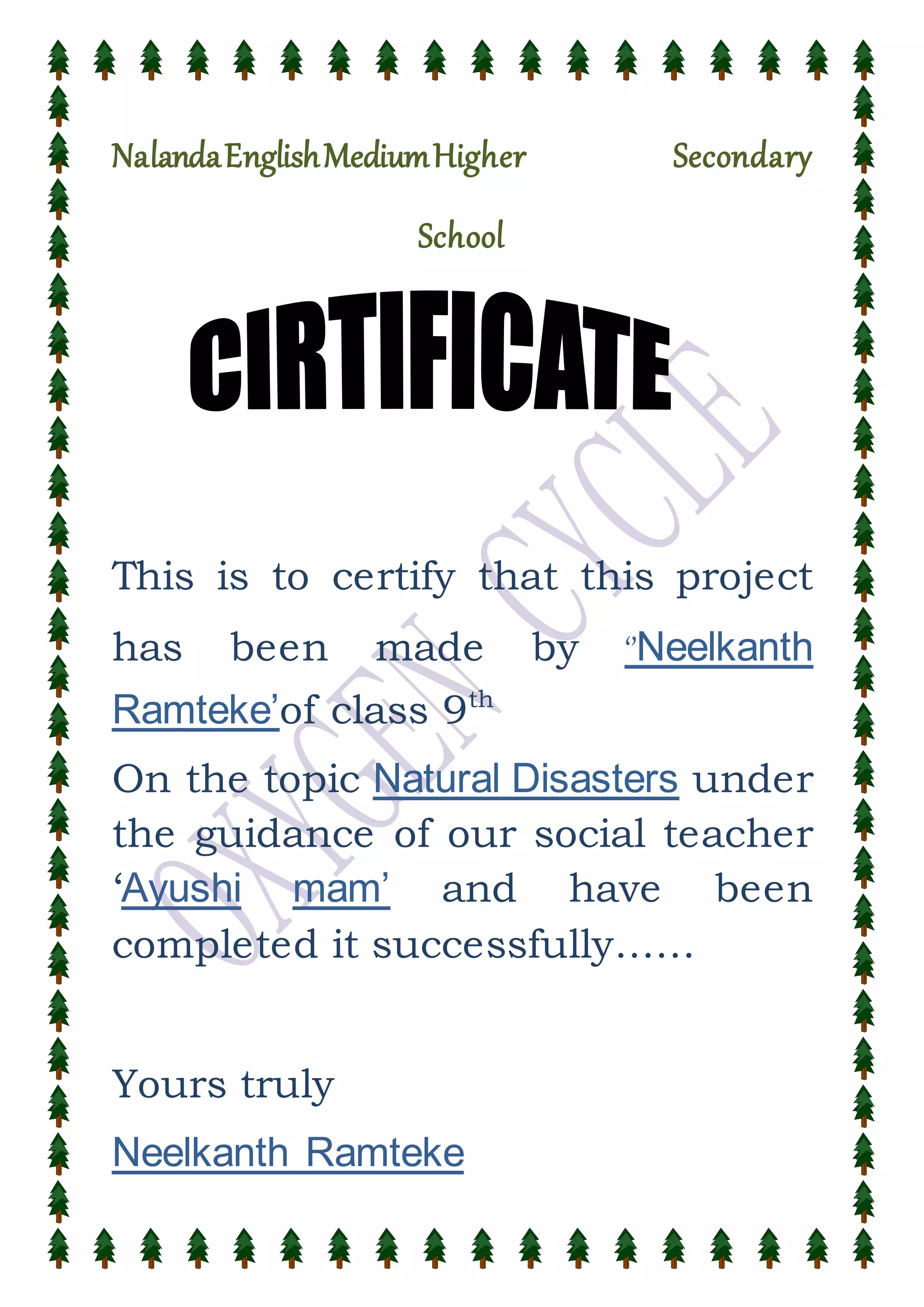 NalandaEnglishMediumHigher Secondary
School
This is to certify that this project
has been made by ‘’Neelkanth
Ramteke’of class 9th
On the topic Natural Disasters under
the guidance of our social teacher
‘Ayushi mam’ and have been
completed it successfully……
Yours truly
Neelkanth Ramteke